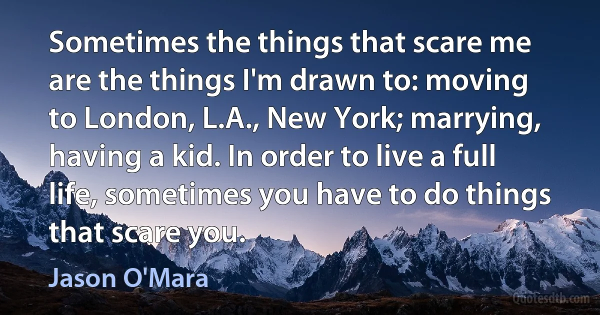 Sometimes the things that scare me are the things I'm drawn to: moving to London, L.A., New York; marrying, having a kid. In order to live a full life, sometimes you have to do things that scare you. (Jason O'Mara)