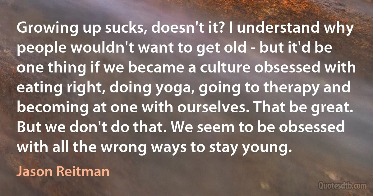 Growing up sucks, doesn't it? I understand why people wouldn't want to get old - but it'd be one thing if we became a culture obsessed with eating right, doing yoga, going to therapy and becoming at one with ourselves. That be great. But we don't do that. We seem to be obsessed with all the wrong ways to stay young. (Jason Reitman)