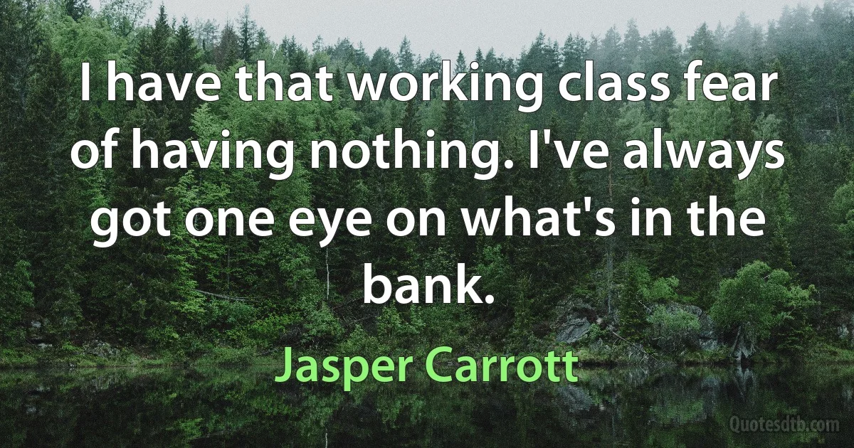 I have that working class fear of having nothing. I've always got one eye on what's in the bank. (Jasper Carrott)