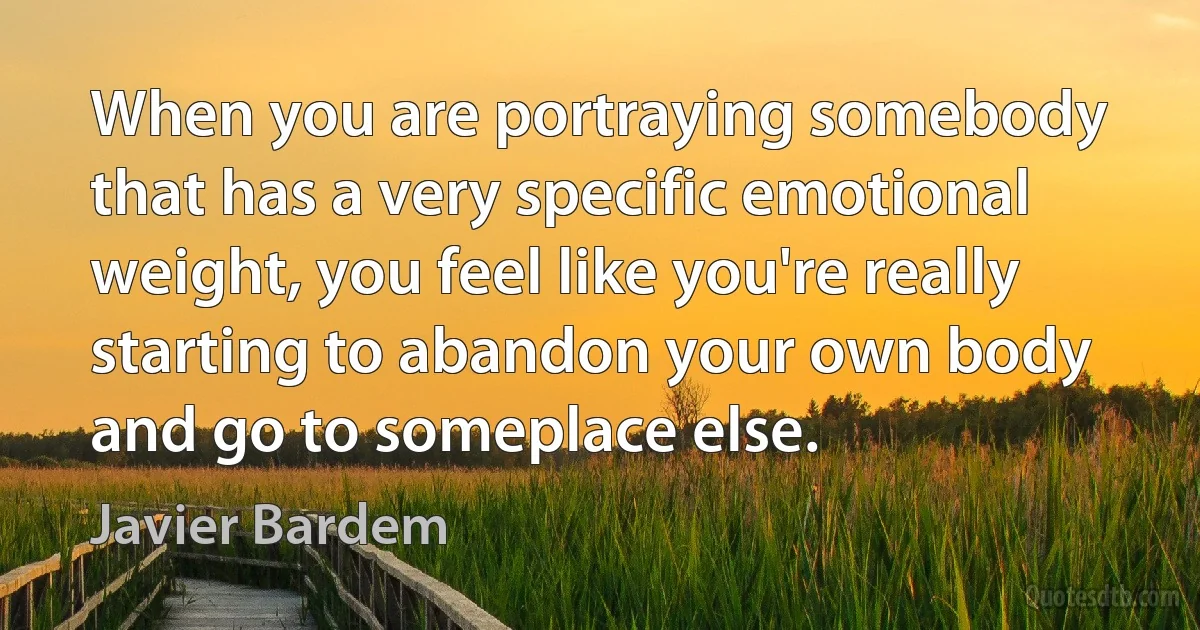 When you are portraying somebody that has a very specific emotional weight, you feel like you're really starting to abandon your own body and go to someplace else. (Javier Bardem)