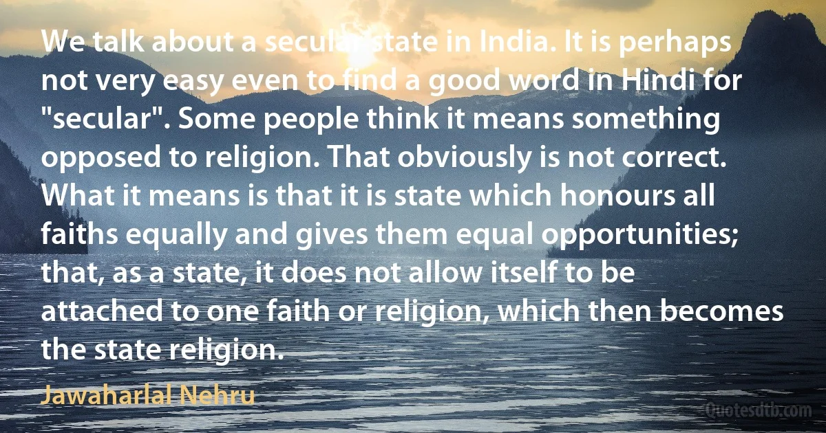 We talk about a secular state in India. It is perhaps not very easy even to find a good word in Hindi for "secular". Some people think it means something opposed to religion. That obviously is not correct. What it means is that it is state which honours all faiths equally and gives them equal opportunities; that, as a state, it does not allow itself to be attached to one faith or religion, which then becomes the state religion. (Jawaharlal Nehru)