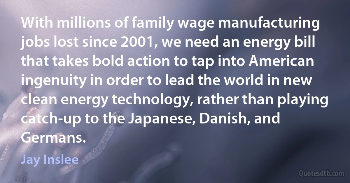 With millions of family wage manufacturing jobs lost since 2001, we need an energy bill that takes bold action to tap into American ingenuity in order to lead the world in new clean energy technology, rather than playing catch-up to the Japanese, Danish, and Germans. (Jay Inslee)