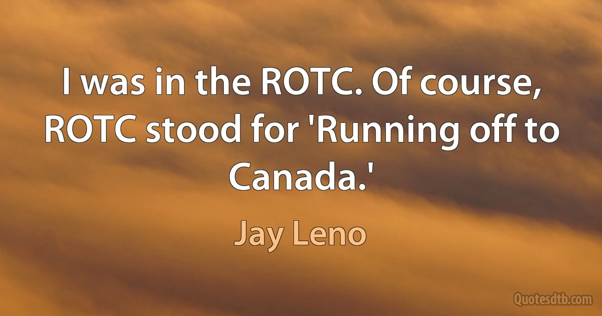 I was in the ROTC. Of course, ROTC stood for 'Running off to Canada.' (Jay Leno)