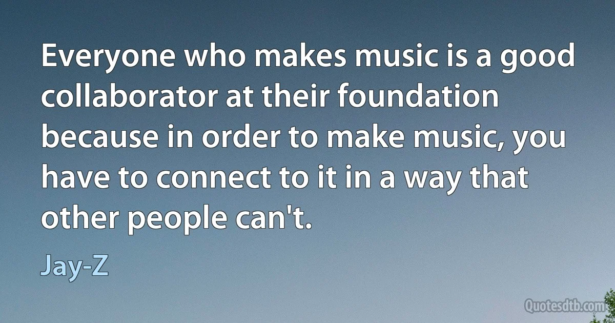 Everyone who makes music is a good collaborator at their foundation because in order to make music, you have to connect to it in a way that other people can't. (Jay-Z)