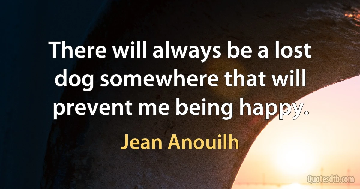 There will always be a lost dog somewhere that will prevent me being happy. (Jean Anouilh)