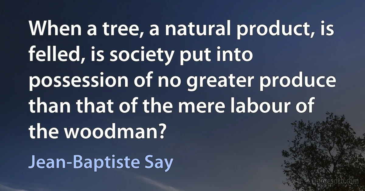 When a tree, a natural product, is felled, is society put into possession of no greater produce than that of the mere labour of the woodman? (Jean-Baptiste Say)