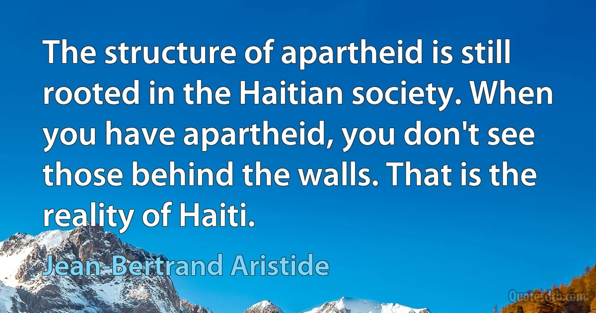 The structure of apartheid is still rooted in the Haitian society. When you have apartheid, you don't see those behind the walls. That is the reality of Haiti. (Jean-Bertrand Aristide)