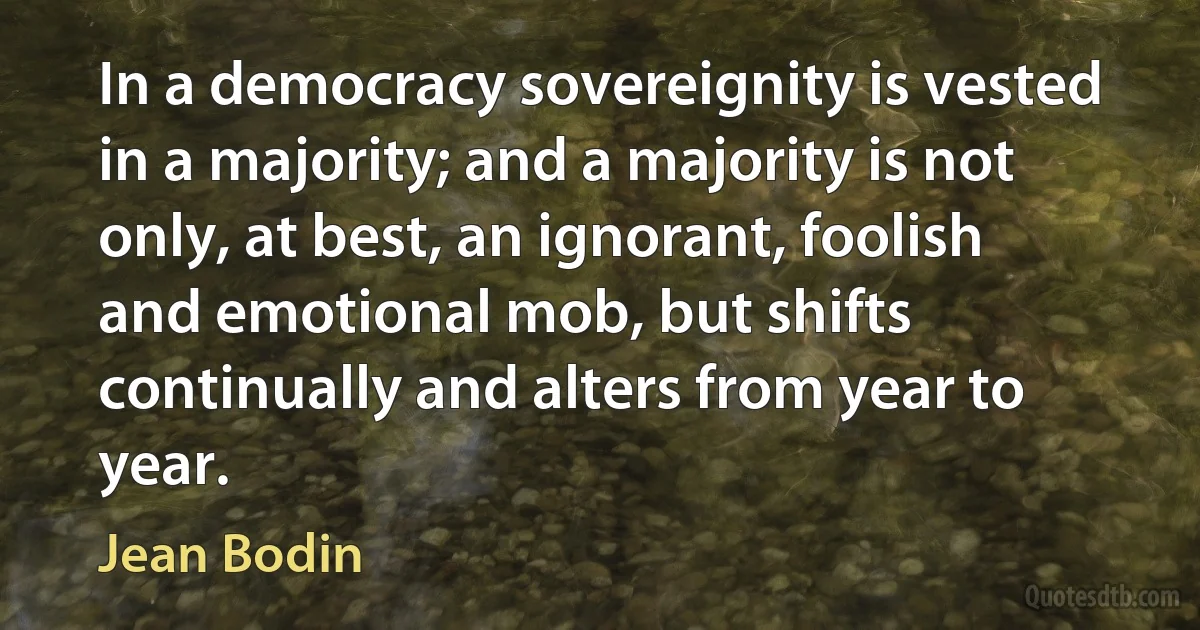 In a democracy sovereignity is vested in a majority; and a majority is not only, at best, an ignorant, foolish and emotional mob, but shifts continually and alters from year to year. (Jean Bodin)