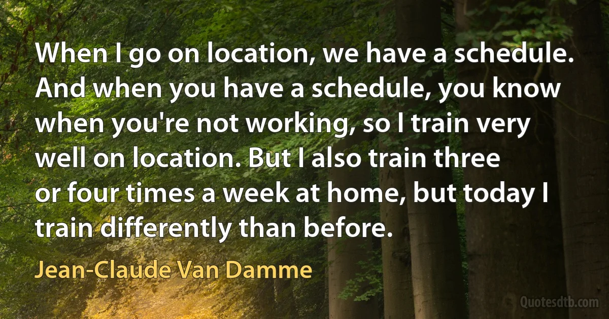 When I go on location, we have a schedule. And when you have a schedule, you know when you're not working, so I train very well on location. But I also train three or four times a week at home, but today I train differently than before. (Jean-Claude Van Damme)