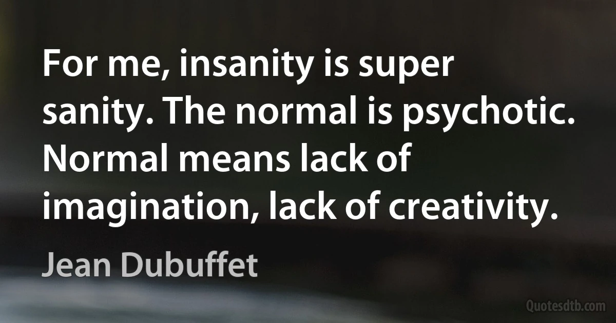 For me, insanity is super sanity. The normal is psychotic. Normal means lack of imagination, lack of creativity. (Jean Dubuffet)