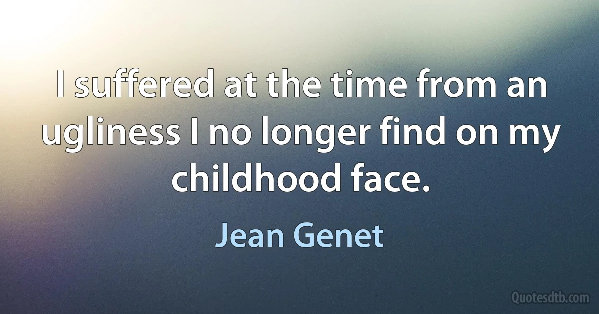 I suffered at the time from an ugliness I no longer find on my childhood face. (Jean Genet)