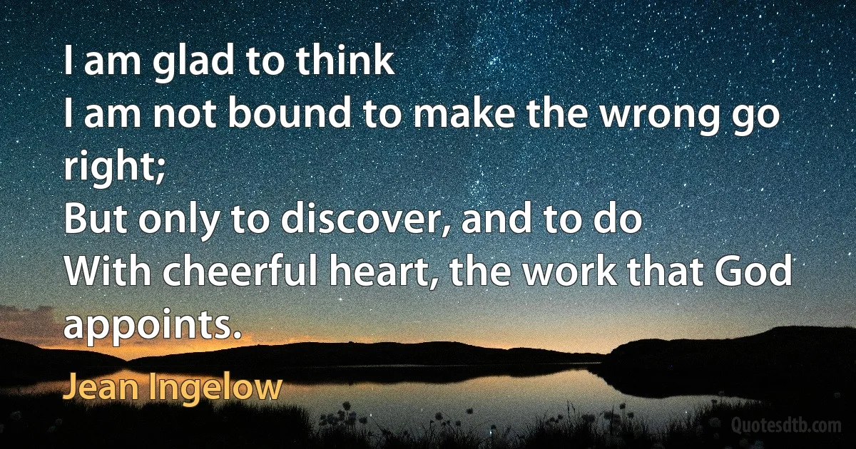 I am glad to think
I am not bound to make the wrong go right;
But only to discover, and to do
With cheerful heart, the work that God appoints. (Jean Ingelow)