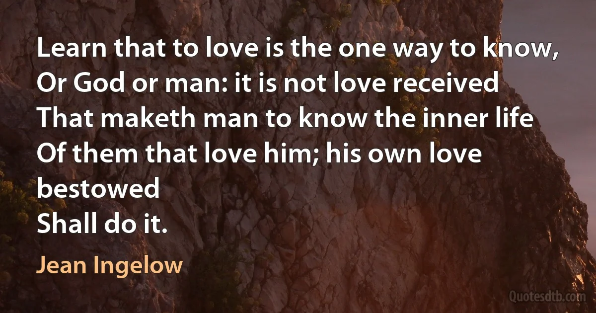 Learn that to love is the one way to know,
Or God or man: it is not love received
That maketh man to know the inner life
Of them that love him; his own love bestowed
Shall do it. (Jean Ingelow)