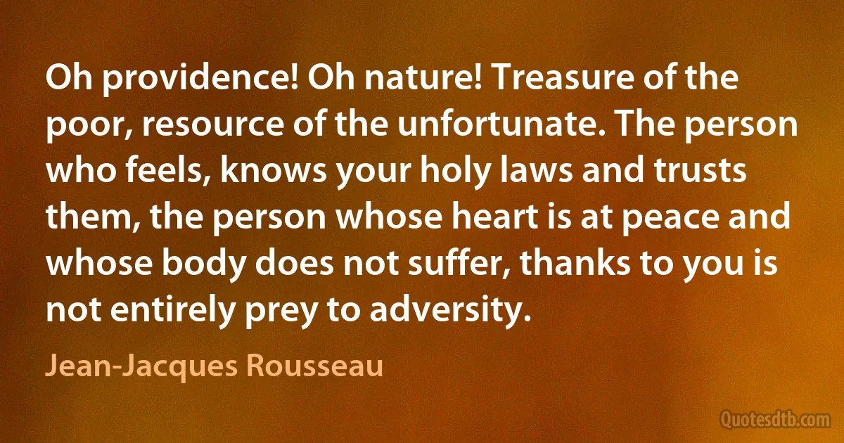 Oh providence! Oh nature! Treasure of the poor, resource of the unfortunate. The person who feels, knows your holy laws and trusts them, the person whose heart is at peace and whose body does not suffer, thanks to you is not entirely prey to adversity. (Jean-Jacques Rousseau)