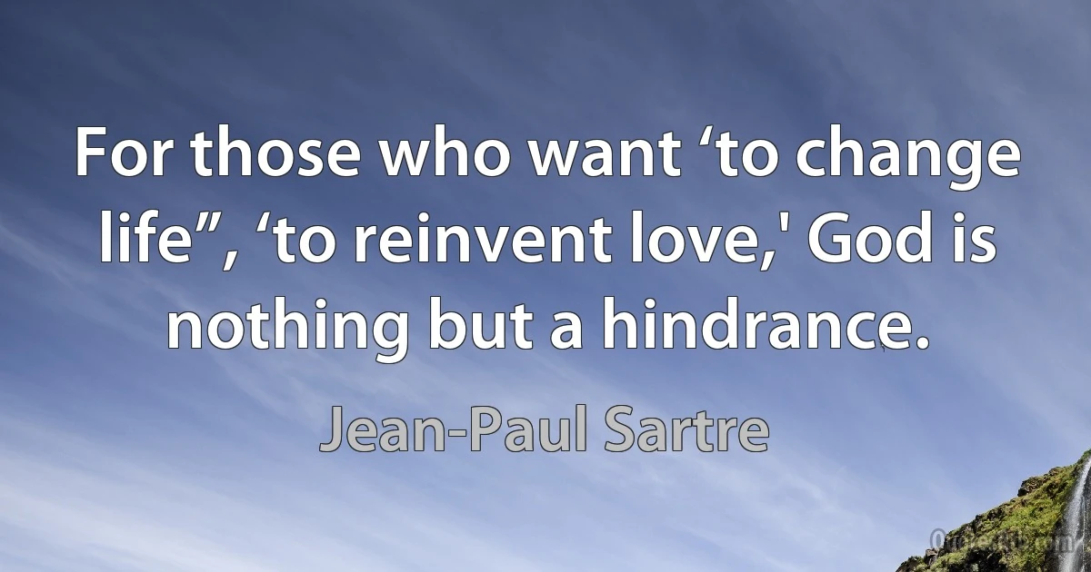 For those who want ‘to change life”, ‘to reinvent love,' God is nothing but a hindrance. (Jean-Paul Sartre)