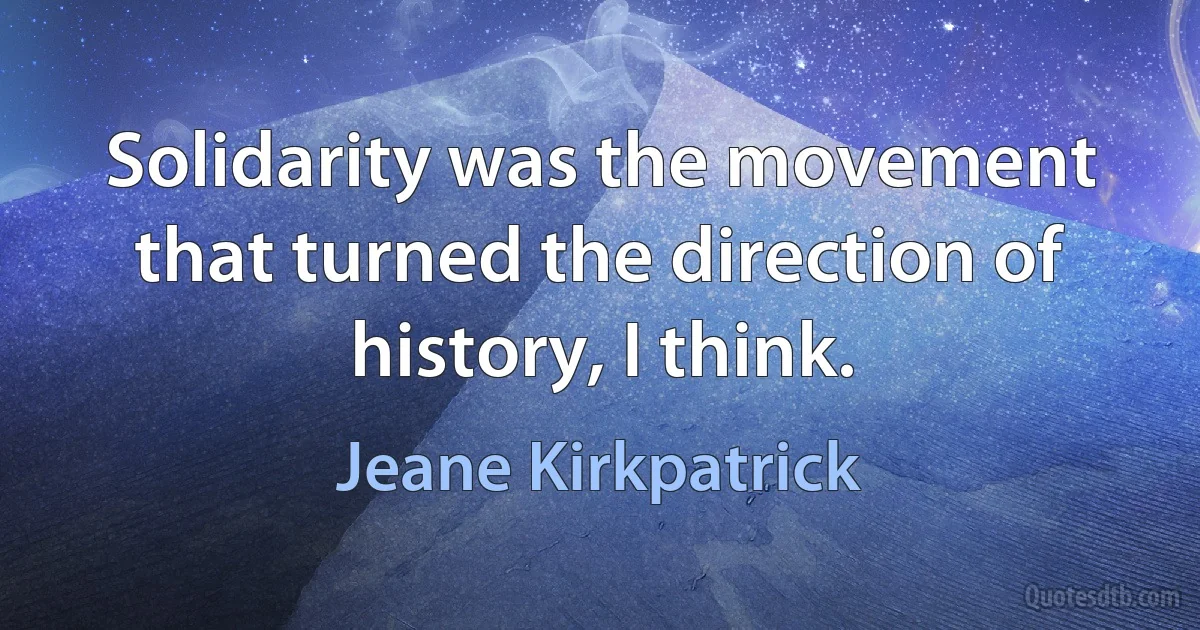 Solidarity was the movement that turned the direction of history, I think. (Jeane Kirkpatrick)