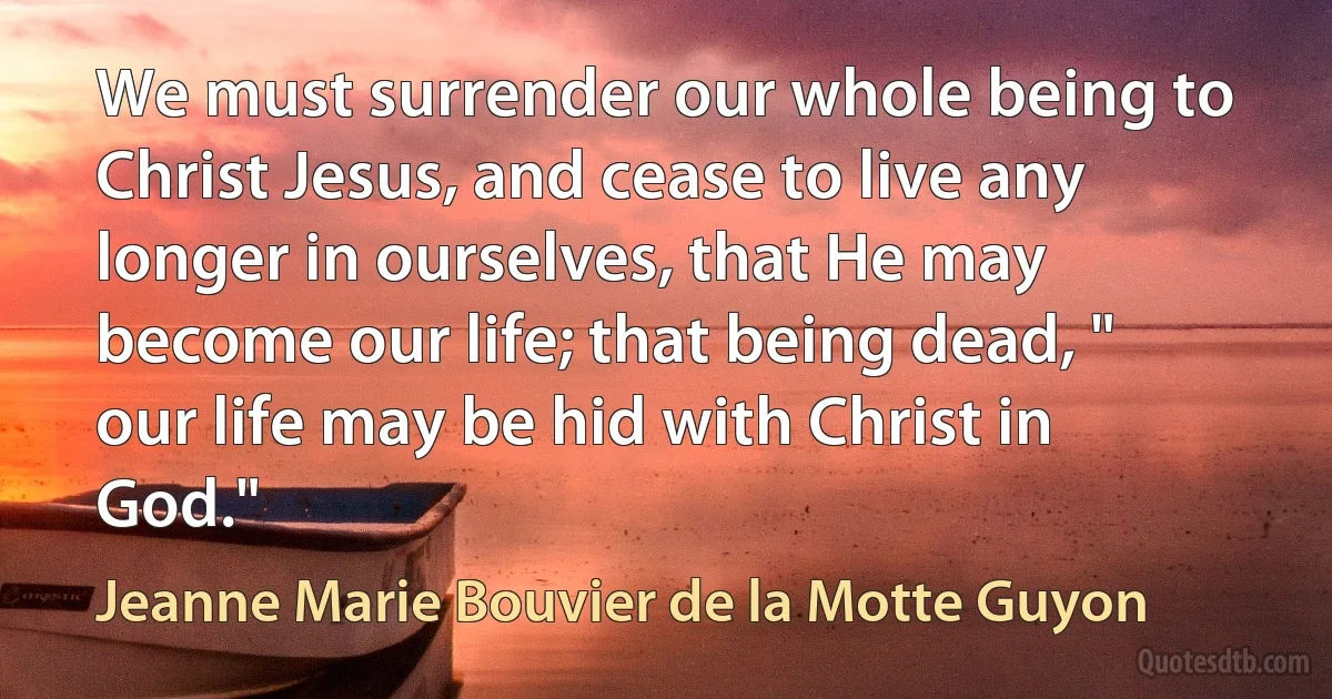 We must surrender our whole being to Christ Jesus, and cease to live any longer in ourselves, that He may become our life; that being dead, " our life may be hid with Christ in God." (Jeanne Marie Bouvier de la Motte Guyon)