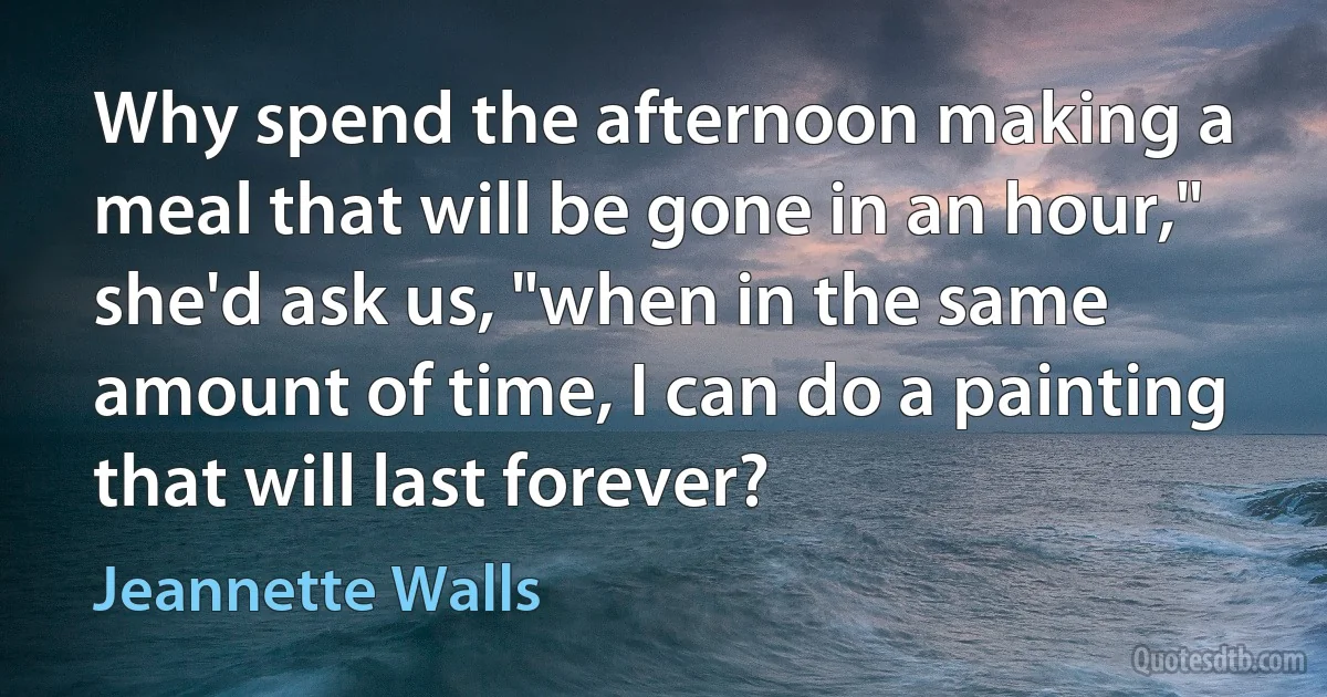 Why spend the afternoon making a meal that will be gone in an hour," she'd ask us, "when in the same amount of time, I can do a painting that will last forever? (Jeannette Walls)