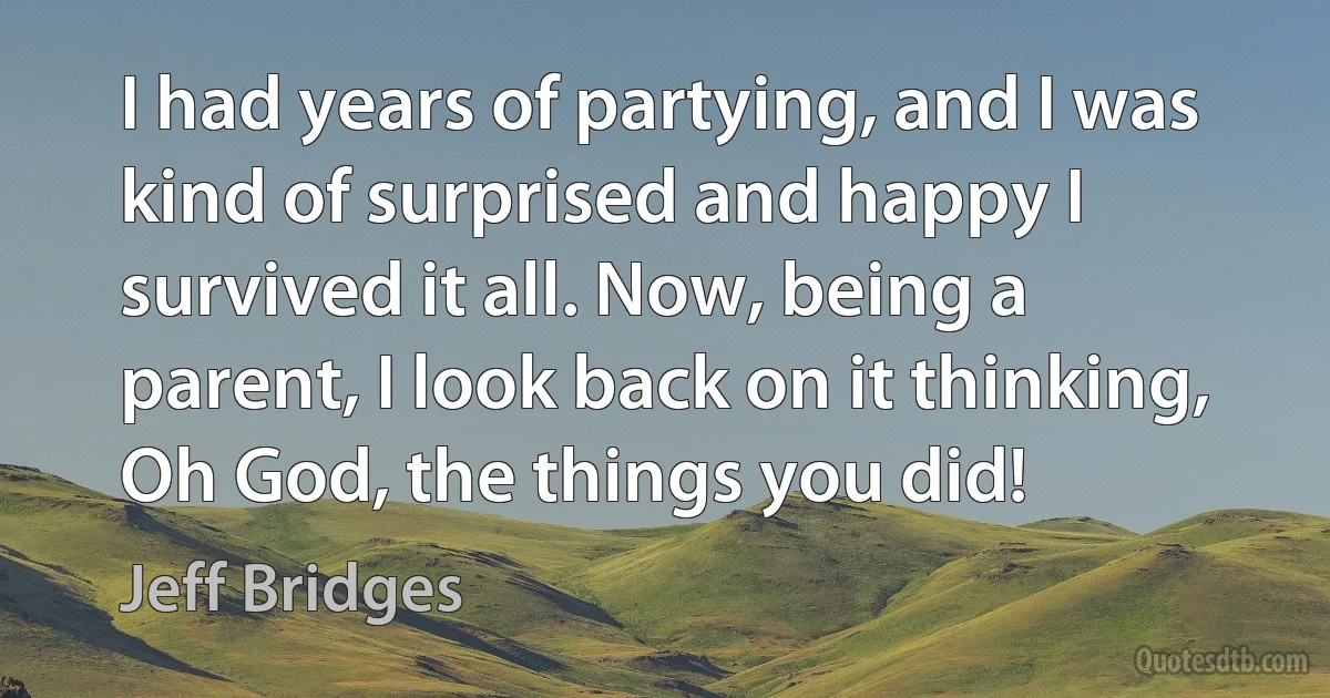 I had years of partying, and I was kind of surprised and happy I survived it all. Now, being a parent, I look back on it thinking, Oh God, the things you did! (Jeff Bridges)