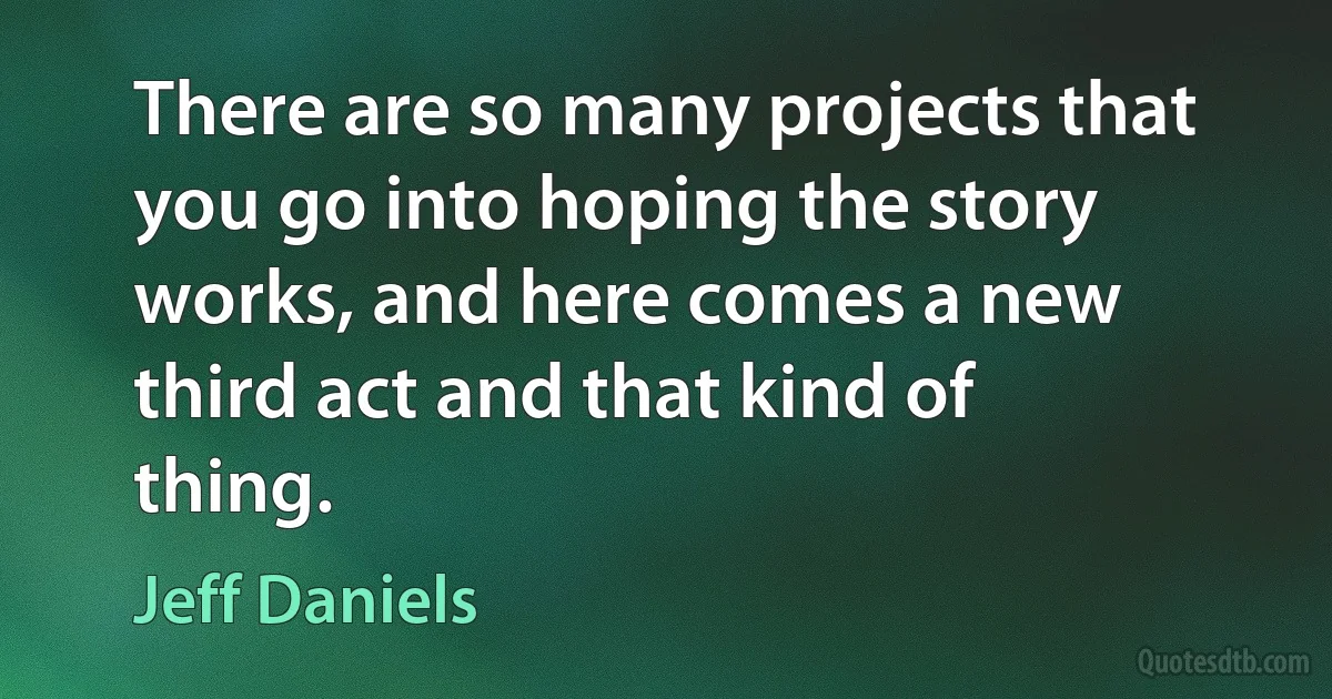 There are so many projects that you go into hoping the story works, and here comes a new third act and that kind of thing. (Jeff Daniels)