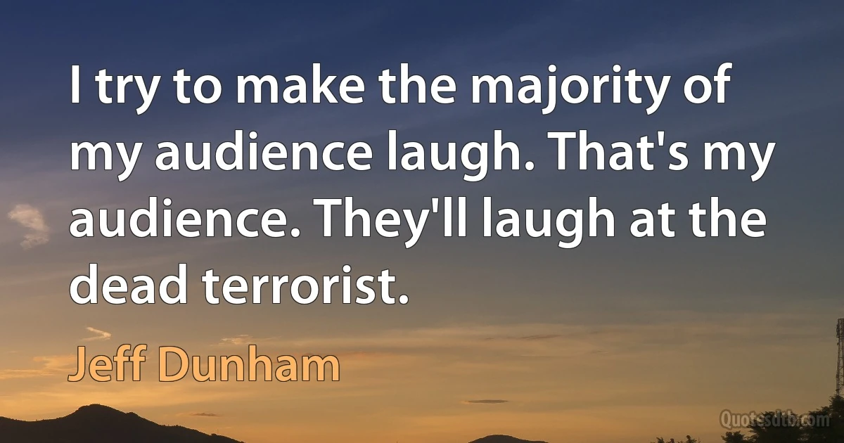 I try to make the majority of my audience laugh. That's my audience. They'll laugh at the dead terrorist. (Jeff Dunham)