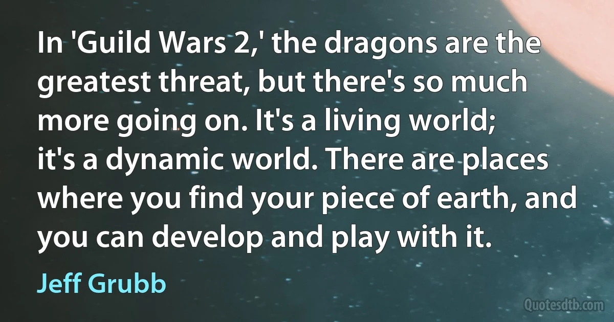 In 'Guild Wars 2,' the dragons are the greatest threat, but there's so much more going on. It's a living world; it's a dynamic world. There are places where you find your piece of earth, and you can develop and play with it. (Jeff Grubb)