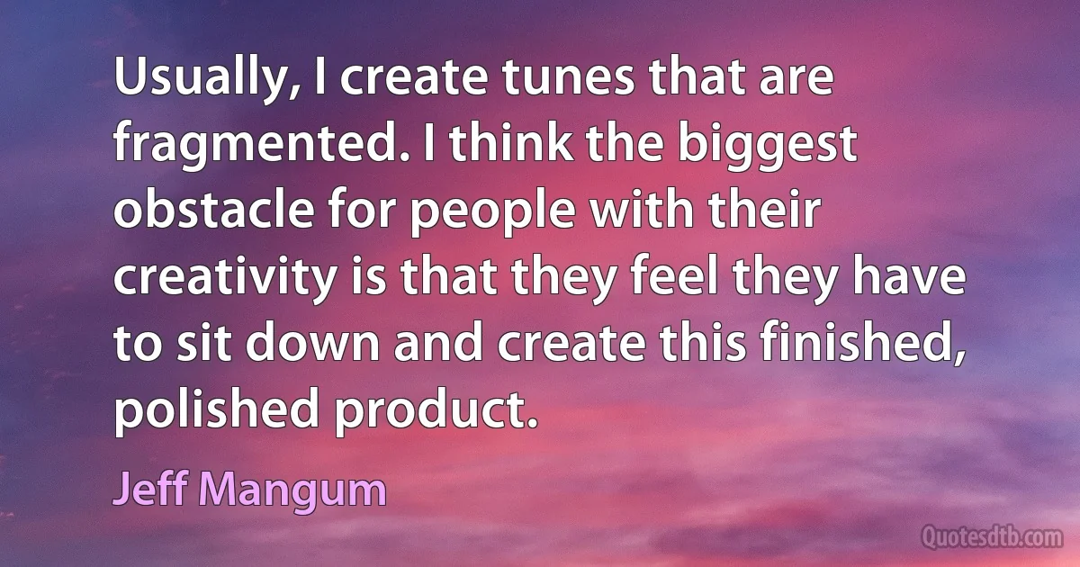 Usually, I create tunes that are fragmented. I think the biggest obstacle for people with their creativity is that they feel they have to sit down and create this finished, polished product. (Jeff Mangum)