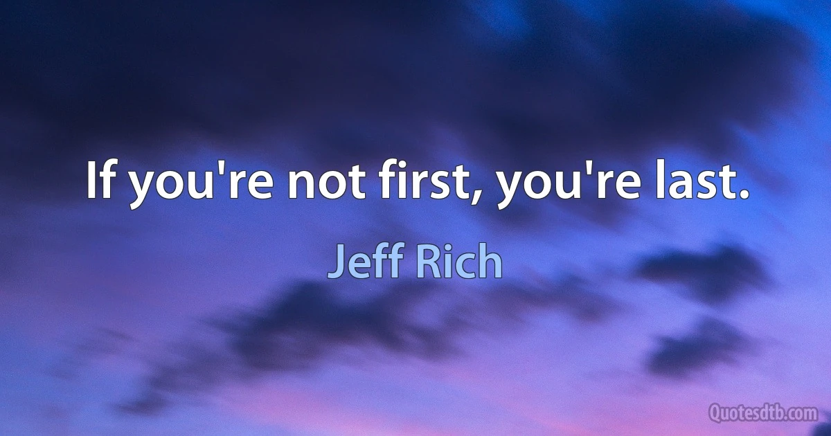 If you're not first, you're last. (Jeff Rich)