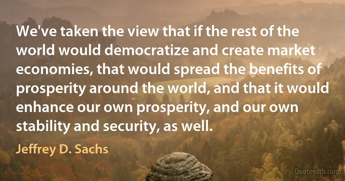 We've taken the view that if the rest of the world would democratize and create market economies, that would spread the benefits of prosperity around the world, and that it would enhance our own prosperity, and our own stability and security, as well. (Jeffrey D. Sachs)