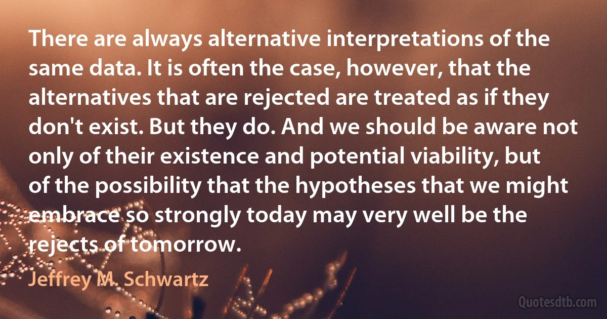 There are always alternative interpretations of the same data. It is often the case, however, that the alternatives that are rejected are treated as if they don't exist. But they do. And we should be aware not only of their existence and potential viability, but of the possibility that the hypotheses that we might embrace so strongly today may very well be the rejects of tomorrow. (Jeffrey M. Schwartz)