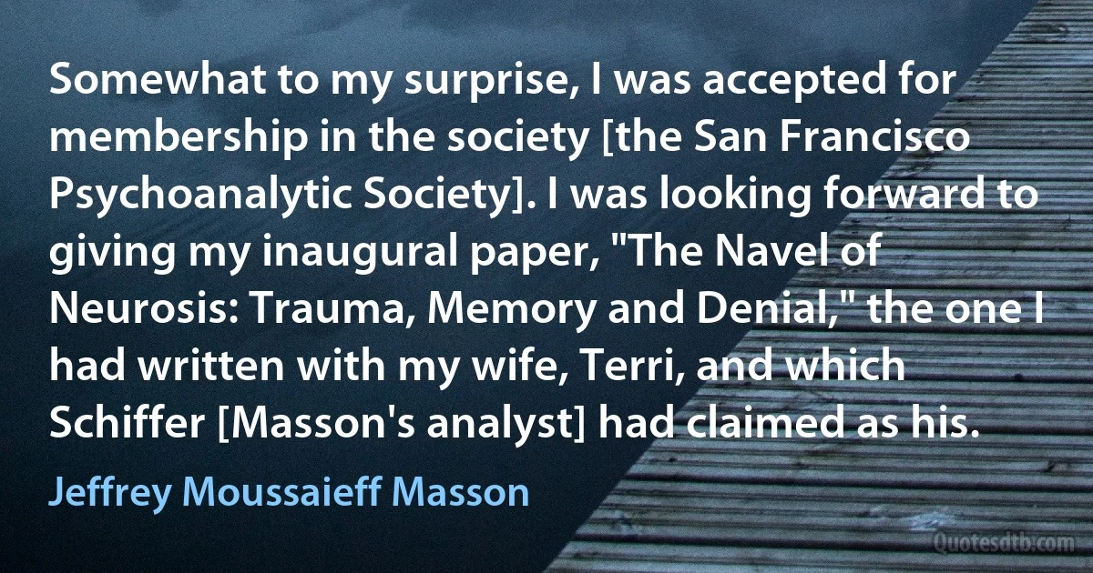 Somewhat to my surprise, I was accepted for membership in the society [the San Francisco Psychoanalytic Society]. I was looking forward to giving my inaugural paper, "The Navel of Neurosis: Trauma, Memory and Denial," the one I had written with my wife, Terri, and which Schiffer [Masson's analyst] had claimed as his. (Jeffrey Moussaieff Masson)