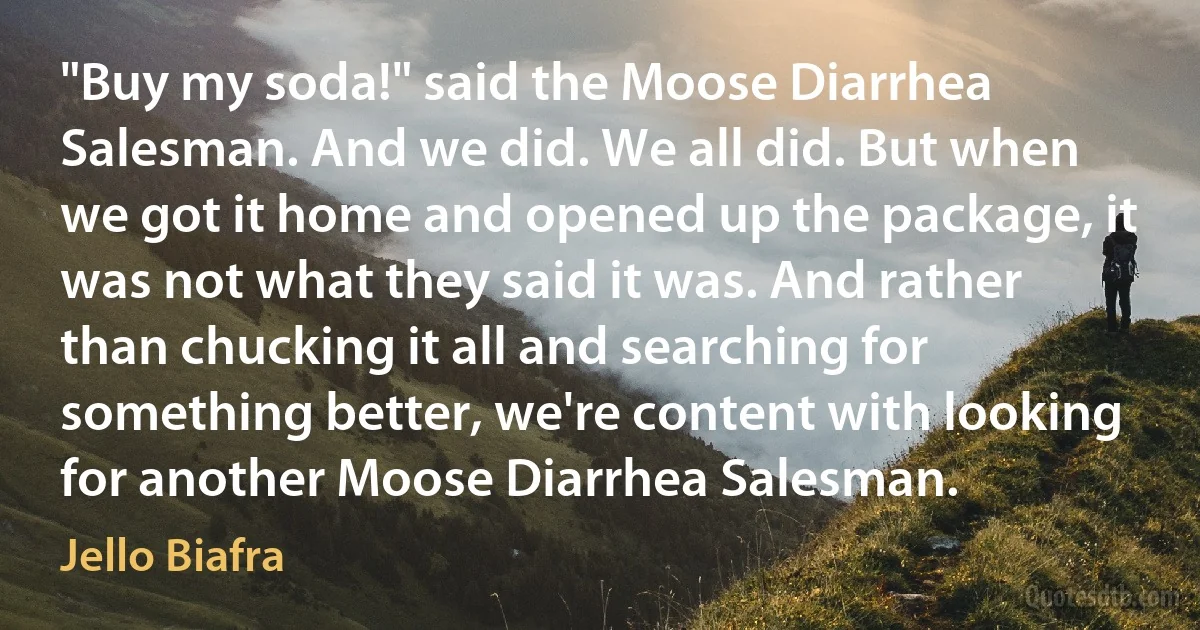 "Buy my soda!" said the Moose Diarrhea Salesman. And we did. We all did. But when we got it home and opened up the package, it was not what they said it was. And rather than chucking it all and searching for something better, we're content with looking for another Moose Diarrhea Salesman. (Jello Biafra)