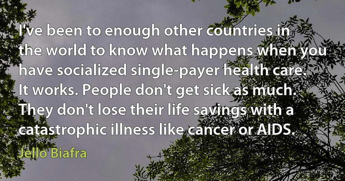 I've been to enough other countries in the world to know what happens when you have socialized single-payer health care. It works. People don't get sick as much. They don't lose their life savings with a catastrophic illness like cancer or AIDS. (Jello Biafra)