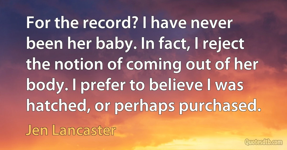 For the record? I have never been her baby. In fact, I reject the notion of coming out of her body. I prefer to believe I was hatched, or perhaps purchased. (Jen Lancaster)