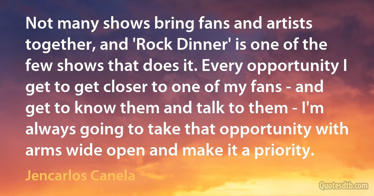 Not many shows bring fans and artists together, and 'Rock Dinner' is one of the few shows that does it. Every opportunity I get to get closer to one of my fans - and get to know them and talk to them - I'm always going to take that opportunity with arms wide open and make it a priority. (Jencarlos Canela)