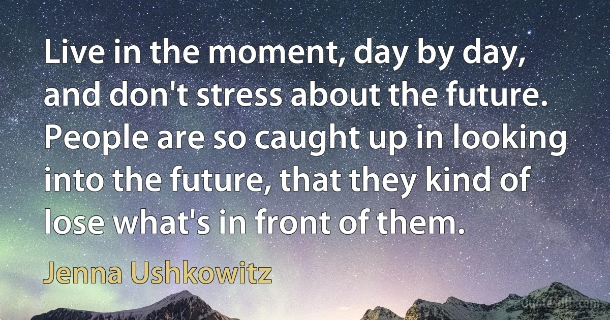 Live in the moment, day by day, and don't stress about the future. People are so caught up in looking into the future, that they kind of lose what's in front of them. (Jenna Ushkowitz)