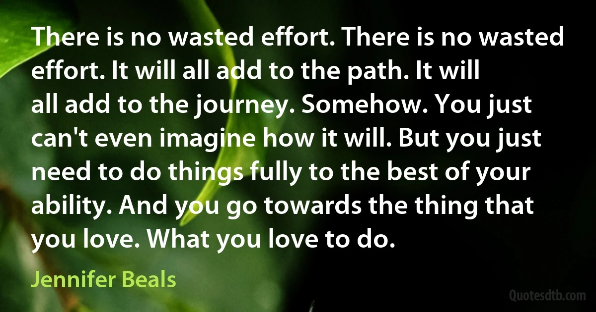 There is no wasted effort. There is no wasted effort. It will all add to the path. It will all add to the journey. Somehow. You just can't even imagine how it will. But you just need to do things fully to the best of your ability. And you go towards the thing that you love. What you love to do. (Jennifer Beals)