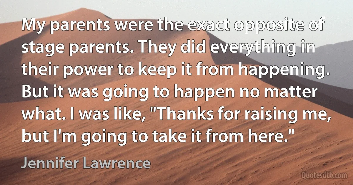 My parents were the exact opposite of stage parents. They did everything in their power to keep it from happening. But it was going to happen no matter what. I was like, "Thanks for raising me, but I'm going to take it from here." (Jennifer Lawrence)