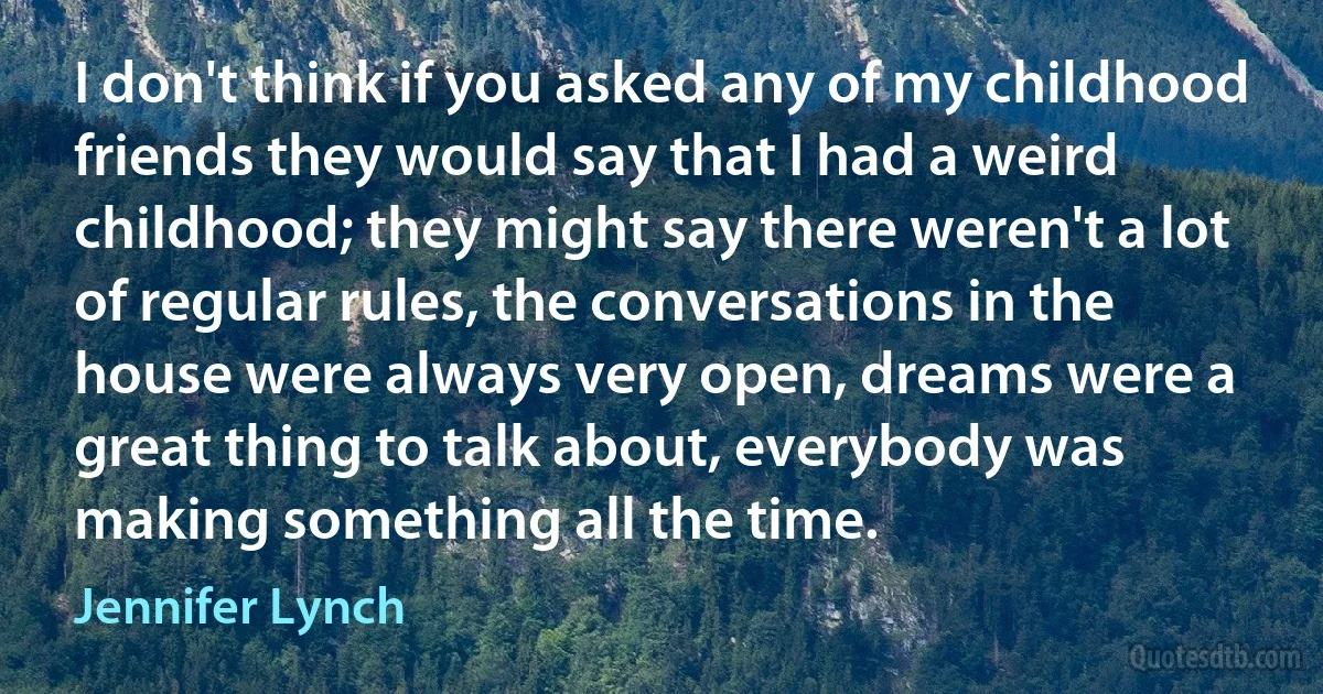 I don't think if you asked any of my childhood friends they would say that I had a weird childhood; they might say there weren't a lot of regular rules, the conversations in the house were always very open, dreams were a great thing to talk about, everybody was making something all the time. (Jennifer Lynch)