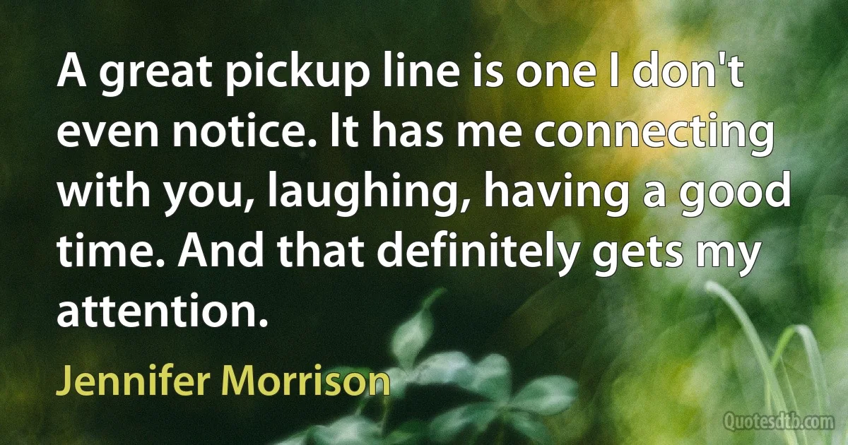 A great pickup line is one I don't even notice. It has me connecting with you, laughing, having a good time. And that definitely gets my attention. (Jennifer Morrison)