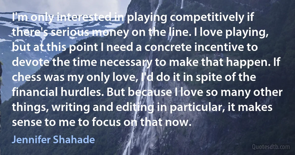 I'm only interested in playing competitively if there's serious money on the line. I love playing, but at this point I need a concrete incentive to devote the time necessary to make that happen. If chess was my only love, I'd do it in spite of the financial hurdles. But because I love so many other things, writing and editing in particular, it makes sense to me to focus on that now. (Jennifer Shahade)