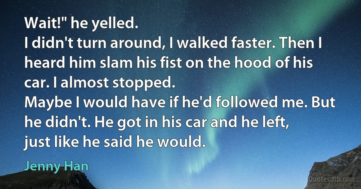 Wait!" he yelled.
I didn't turn around, I walked faster. Then I heard him slam his fist on the hood of his car. I almost stopped.
Maybe I would have if he'd followed me. But he didn't. He got in his car and he left, just like he said he would. (Jenny Han)