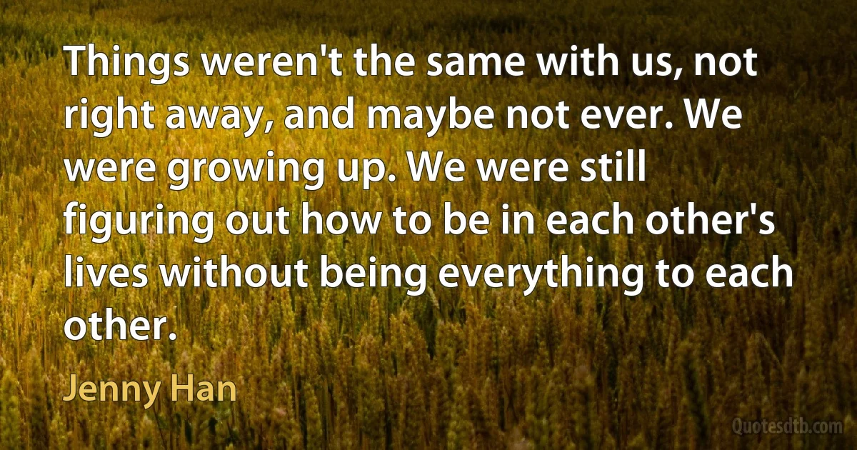 Things weren't the same with us, not right away, and maybe not ever. We were growing up. We were still figuring out how to be in each other's lives without being everything to each other. (Jenny Han)