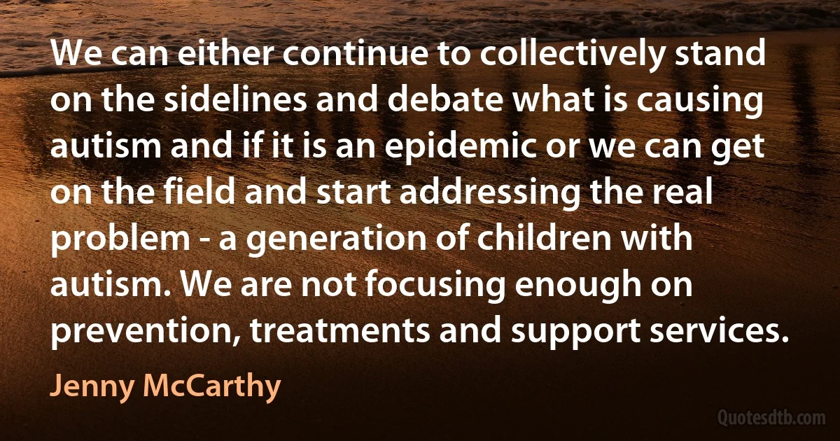 We can either continue to collectively stand on the sidelines and debate what is causing autism and if it is an epidemic or we can get on the field and start addressing the real problem - a generation of children with autism. We are not focusing enough on prevention, treatments and support services. (Jenny McCarthy)