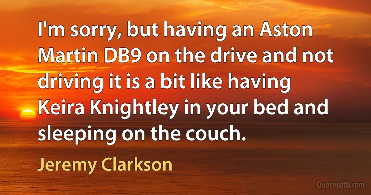 I'm sorry, but having an Aston Martin DB9 on the drive and not driving it is a bit like having Keira Knightley in your bed and sleeping on the couch. (Jeremy Clarkson)