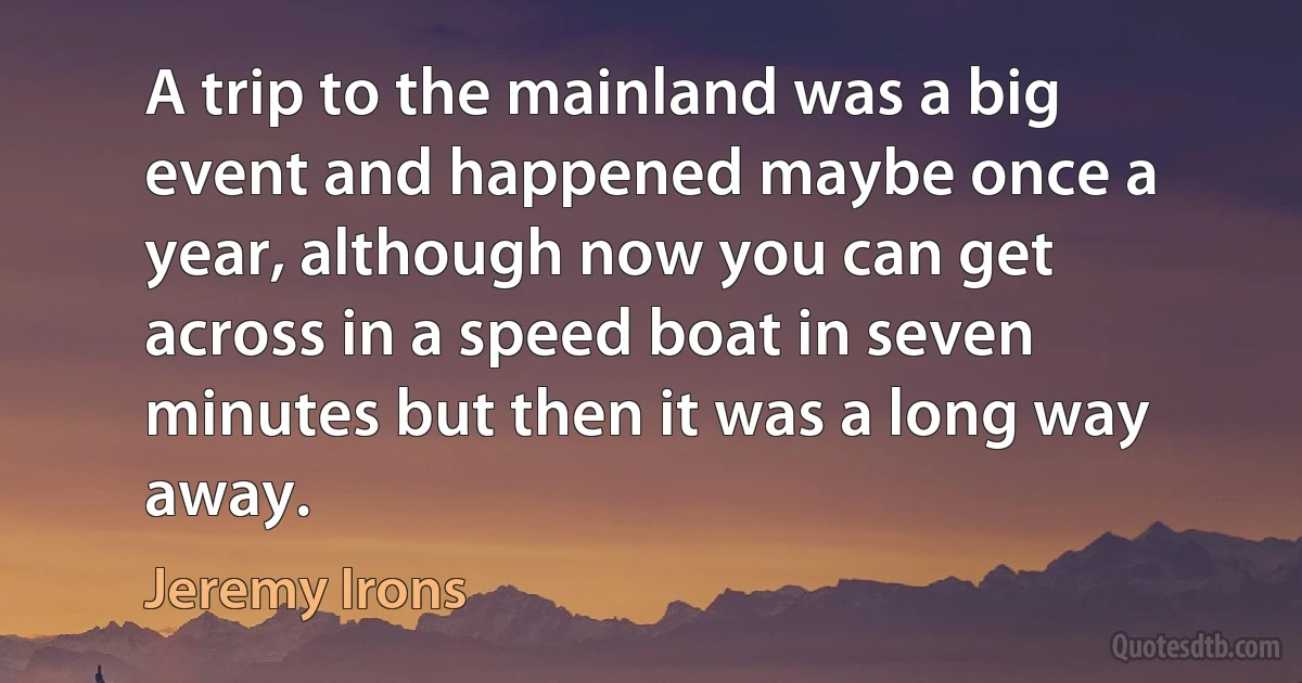 A trip to the mainland was a big event and happened maybe once a year, although now you can get across in a speed boat in seven minutes but then it was a long way away. (Jeremy Irons)