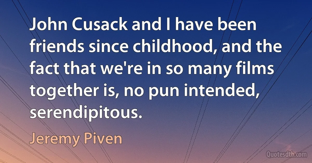 John Cusack and I have been friends since childhood, and the fact that we're in so many films together is, no pun intended, serendipitous. (Jeremy Piven)