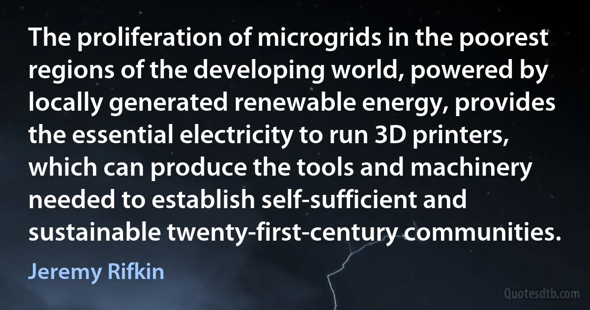 The proliferation of microgrids in the poorest regions of the developing world, powered by locally generated renewable energy, provides the essential electricity to run 3D printers, which can produce the tools and machinery needed to establish self-sufficient and sustainable twenty-first-century communities. (Jeremy Rifkin)