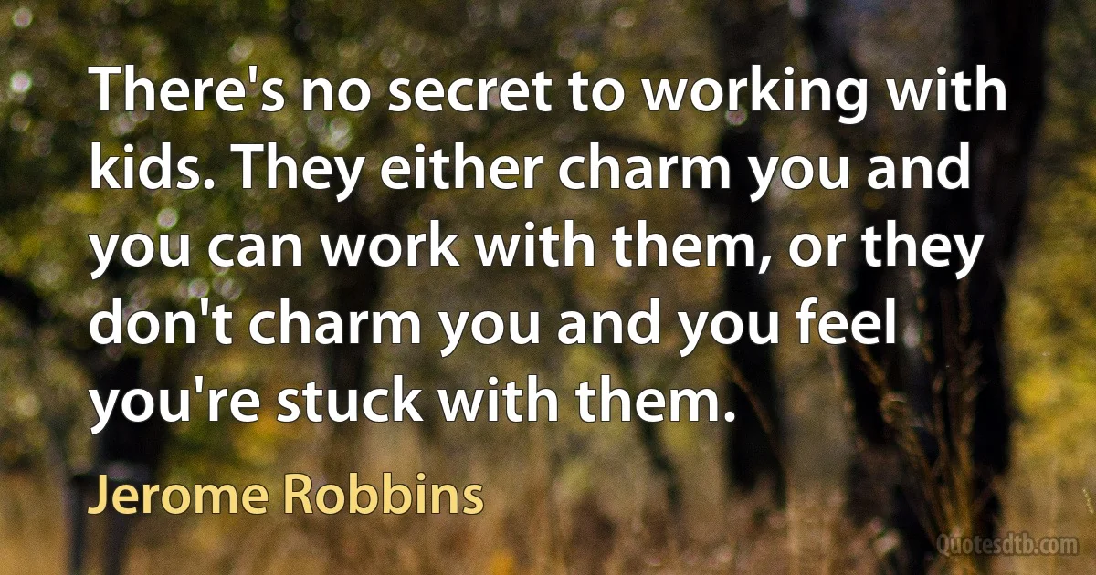 There's no secret to working with kids. They either charm you and you can work with them, or they don't charm you and you feel you're stuck with them. (Jerome Robbins)