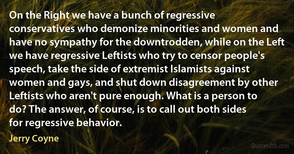 On the Right we have a bunch of regressive conservatives who demonize minorities and women and have no sympathy for the downtrodden, while on the Left we have regressive Leftists who try to censor people's speech, take the side of extremist Islamists against women and gays, and shut down disagreement by other Leftists who aren't pure enough. What is a person to do? The answer, of course, is to call out both sides for regressive behavior. (Jerry Coyne)